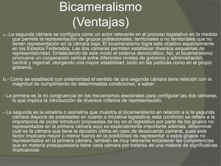 Bicameralismo 
(Ventajas) 
a.- La segunda cámara se configura como un actor relevante en el proceso legislativo en la medida 
que permite la representación de grupos poblacionales, territoriales o no territoriales que no 
tienen representación en la cámara baja. El bicameralismo logra este objetivo especialmente 
en los Estados Federados. Las dos cámaras permiten establecer diversos esquemas de 
representatividad, fortaleciendo de este modo el sistema democrático. Así, el bicameralismo 
promueve un cooperación vertical entre diferentes niveles de gobierno y administración, 
central y regional, otorgando una mayor estabilidad, tanto en las políticas como en el propio 
gobierno. 
b.- Como se estableció con anterioridad el sentido de una segunda cámara tiene relación con la 
magnitud de cumplimiento de determinadas condiciones, a saber: 
- La primera es la no congruencia en los mecanismos electorales para configurar las dos cámaras, 
lo que implica la introducción de diversos criterios de representación. 
- La segunda es la simetría o asimetría que muestra el bicameralismo en relación a si la segunda 
cámara dispone de potestades en cuanto a iniciativa legislativa, esta condición se refiere a la 
importancia de poder introducir propuestas de ley en el legislativo por parte de los grupos no 
representados en la primera cámara aquí es especialmente importante además, determinar 
cuál es la cámara que tiene la decisión última en caso de desacuerdo cameral, pues este 
factor implicara mayor o menor fuerza en la posibilidad de representar a estos grupos no 
representados en la primera cámara, también es muy relevante establecer las competencias 
que en materia presupuestaria tiene cada cámara por tratarse de una materia de significativas 
implicancias 
 