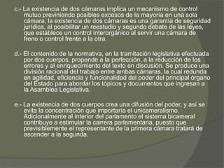 c.- La existencia de dos cámaras implica un mecanismo de control 
mutuo previniendo posibles excesos de la mayoría en una sola 
cámara, la existencia de dos cámaras es una garantía de seguridad 
jurídica, al posibilitar un reestudio y segundo debate de las leyes, 
que establece un control interorgánico al servir una cámara de 
freno o control frente a la otra. 
d.- El contenido de la normativa, en la tramitación legislativa efectuada 
por dos cuerpos, propende a la perfección, a la reducción de los 
errores y al enriquecimiento del texto en discusión. Se produce una 
división racional del trabajo entre ambas cámaras, la cual redunda 
en agilidad, eficiencia y funcionalidad del poder del principal órgano 
del Estado para abordar los tópicos y documentos que ingresan a 
la Asamblea Legislativa. 
e.- La existencia de dos cuerpos crea una difusión del poder, y así se 
evita la concentración que importaría el unicameralismo. 
Adicionalmente al interior del parlamento el sistema bicameral 
contribuye a estimular la carrera parlamentaria, puesto que 
previsiblemente el representante de la primera cámara tratará de 
ascender a la segunda. 
 