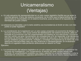 Unicameralismo 
(Ventajas) 
a.- Un solo esquema de representatividad en un solo cuerpo legislativo facilita que se acate la 
voluntad general. A favor del sistema unicameral, se ha dicho que la lógica política de una 
democracia es incompatible con el sistema bicameral, pues se basa en el supuesto de la 
identidad del pueblo unitario 
La soberanía es indivisible y por lo tanto existiría una inconsistencia al dividir en dos o en más 
partes el poder legislativo 
b.- La consideración de la legislación por un solo cuerpo propende a la economía de tiempo y de 
recursos económicos. Una causa central del debilitamiento del sistema bicameral, debe ser 
buscada en la evolución que han experimentado los Estados en sus estructuras y funciones 
que han sufrido una gran concentración de competencias a fin de responder a las demandas 
crecientes de eficiencia y eficacia del sector privado de cada país y de los demás países con 
los que establece progresivamente, múltiples y complejas vinculaciones en el marco de unas 
relaciones internacionales cada vez mas dinámicas e interdependientes. En el escenario 
descrito el Legislativo está perdiendo atribuciones en relación al Poder 
Ejecutivo. 
c.- La concentración del esfuerzo legislativo en un solo cuerpo permite localizar y maximizar los 
recursos de investigación, y en consecuencia, el estudio de cada medida resulta más 
profundo. El unicameralismo posibilita una mayor celeridad en el trámite legislativo y evita la 
duplicidad de comisiones, y aparatos administrativos dentro de un mismo cuerpo legislativo. 
 