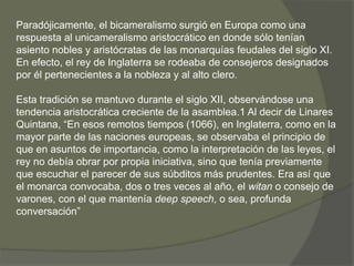 Paradójicamente, el bicameralismo surgió en Europa como una 
respuesta al unicameralismo aristocrático en donde sólo tenían 
asiento nobles y aristócratas de las monarquías feudales del siglo XI. 
En efecto, el rey de Inglaterra se rodeaba de consejeros designados 
por él pertenecientes a la nobleza y al alto clero. 
Esta tradición se mantuvo durante el siglo XII, observándose una 
tendencia aristocrática creciente de la asamblea.1 Al decir de Linares 
Quintana, “En esos remotos tiempos (1066), en Inglaterra, como en la 
mayor parte de las naciones europeas, se observaba el principio de 
que en asuntos de importancia, como la interpretación de las leyes, el 
rey no debía obrar por propia iniciativa, sino que tenía previamente 
que escuchar el parecer de sus súbditos más prudentes. Era así que 
el monarca convocaba, dos o tres veces al año, el witan o consejo de 
varones, con el que mantenía deep speech, o sea, profunda 
conversación” 
 
