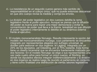 d.- La inexistencia de un segundo cuerpo genera más sentido de 
responsabilidad en el cuerpo único, que no puede entonces descansar 
en que otro cuerpo revise la medida y corrija los errores. 
e.- La división del poder legislativo en dos cuerpos debilita la rama 
legislativa frente al poder ejecutivo. Aunque se piensa que la difusión 
del poder es buena para lograr una mejor democracia y evitar la 
concentración de poder que lleva a la tiranía, larealidad es que difundir 
el poder legislativo internamente lo debilita en su dinámica externa 
frente al ejecutivo. 
f.- El modelo monocameralista Noruego. Resulta interesante la opción del 
modelo del monocameralismo noruego, cuyo parlamento se encuentra 
integrado por representantes elegidos por sufragio universal, se 
dividen para sesionar en dos órganos: el Lagting, integrado por un 
25% de los diputados, yel Odeisting, por el 75% restante. Esta forma 
tiene un diseño bicameral que se encuentra fuertemente matizado por 
dos factores: En el modelo Noruego se elige a sus representantes una 
vez cada cuatro años para formar un único cuerpo, el Storting, en 
donde los diputados electos integran indiferenciadamente y la división 
en dos órganos se realiza luego de reunido el parlamento en conjunto 
y tiene como finalidad una distribución de ciertas labores legislativas 
