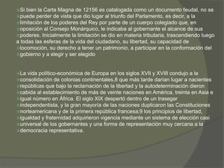 Si bien la Carta Magna de 12156 es catalogada como un documento feudal, no se 
puede perder de vista que dio lugar al triunfo del Parlamento, es decir, a la 
limitación de los poderes del Rey por parte de un cuerpo colegiado que, en 
oposición al Consejo Monárquico, le indicaba al gobernante el alcance de sus 
poderes. Inicialmente la limitación se dio en materia tributaria, trascendiendo luego 
a todas las esferas de la vida del ciudadano, su libertad, su capacidad de 
locomoción, su derecho a tener un patrimonio, a participar en la conformación del 
gobierno y a elegir y ser elegido 
La vida político-económica de Europa en los siglos XVII y XVIII condujo a la 
consolidación de colonias continentales,8 que más tarde darían lugar a nacientes 
repúblicas que bajo la reclamación de la libertad y la autodeterminación dieron 
cabida al establecimiento de más de veinte naciones en América, treinta en Asia e 
igual número en África. El siglo XIX despertó dentro de un trasegar 
independentista, y la gran mayoría de las naciones duplicaron las Constituciones 
norteamericana y de la primera república francesa;9 los principios de libertad, 
igualdad y fraternidad adquirieron vigencia mediante un sistema de elección casi 
universal de los gobernantes y una forma de representación muy cercana a la 
democracia representativa. 
 