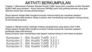 AKTIVITI BERKUMPULAN
Tugasan 1: Menentukan Perkaitan Standard Kualiti/ TuMS- hanya perlu masukkan nombor Standard
Kualiti/TuMS yang berkaitan – Rujuk Instrumen SKPMg2 (perlu ada justifikasi perkaitan yang akan
diberikan secara lisan semasa pembentangan)
(Rujuk paparan Google Slide mengikut kumpulan masing-masing dan masukkan jawapan/
pandangan pada slide tersebut). Setiap kumpulan akan membentang hasil tugasan masing-masing
(5 minit setiap kumpulan).
Tugasan 2: Mengemukakan cadangan tindakan pengoperasian yang sesuai untuk TuMS
(Rujuk paparan Google Slide mengikut kumpulan masing-masing dan masukkan jawapan/
pandangan pada slide tersebut)
Setiap kumpulan akan membentang hasil tugasan masing-masing (5 minit setiap kumpulan)
Kumpulan 1 : Std. Kualiti/ TuMS 2.4.1
Kumpulan 2 : Std. Kualiti/ TuMS 3.3.2.1
Kumpulan 3 : Std. Kualiti/ TuMS 3.2.5.1
Kumpulan 4 : Std. Kualiti/ TuMS 2.1.2
 