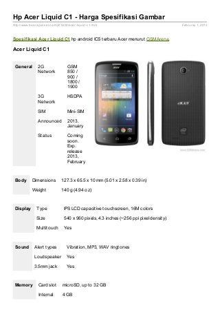 Hp Acer Liquid C1 - Harga Spesifikasi Gambar
http://www.bicaraponsel.com/2013/02/acer- liquid- c1.html                                 Februray 1, 2013



Spesif ikasi Acer Liquid C1 hp android ICS terbaru Acer menurut GSMArena.

Acer Liquid C1


 General         2G                 GSM
                 Network            850 /
                                    900 /
                                    1800 /
                                    1900

                 3G                 HSDPA
                 Network

                 SIM                Mini-SIM

                 Announced          2013,
                                    January

                 Status             Coming
                                    soon.
                                    Exp.
                                    release
                                    2013,
                                    February



 Body        Dimensions         127.3 x 65.5 x 10 mm (5.01 x 2.58 x 0.39 in)

             Weight             140 g (4.94 oz)



 Display        Type              IPS LCD capacitive touchscreen, 16M colors

                Size              540 x 960 pixels, 4.3 inches (~256 ppi pixel density)

                Multitouch        Yes



 Sound        Alert types           Vibration, MP3, WAV ringtones

              Loudspeaker           Yes

              3.5mm jack            Yes



 Memory          Card slot       microSD, up to 32 GB

                 Internal        4 GB
 