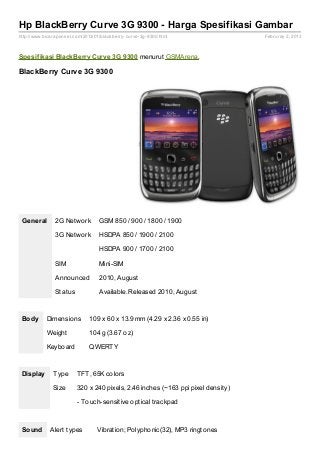Hp BlackBerry Curve 3G 9300 - Harga Spesifikasi Gambar
http://www.bicaraponsel.com/2013/01/blackberry- curve- 3g- 9300.html               Februray 2, 2013



Spesif ikasi BlackBerry Curve 3G 9300 menurut GSMArena.

BlackBerry Curve 3G 9300




 General        2G Network          GSM 850 / 900 / 1800 / 1900

                3G Network          HSDPA 850 / 1900 / 2100

                                    HSDPA 900 / 1700 / 2100

                SIM                 Mini-SIM

                Announced           2010, August

                Status              Available. Released 2010, August



 Body       Dimensions          109 x 60 x 13.9 mm (4.29 x 2.36 x 0.55 in)

            Weight              104 g (3.67 oz)

            Keyboard            QWERTY



 Display       Type       TFT, 65K colors

               Size       320 x 240 pixels, 2.46 inches (~163 ppi pixel density)

                          - Touch-sensitive optical trackpad



 Sound        Alert types          Vibration; Polyphonic(32), MP3 ringtones
 