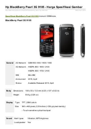 Hp BlackBerry Pearl 3G 9105 - Harga Spesifikasi Gambar
http://www.bicaraponsel.com/2013/01/blackberry- pearl- 3g- 9150.html               Februray 2, 2013



Spesif ikasi BlackBerry Pearl 3G 9105 menurut GSMArena.

BlackBerry Pearl 3G 9105




 General        2G Network          GSM 850 / 900 / 1800 / 1900

                3G Network          HSDPA 850 / 1900 / 2100

                                    HSDPA 900 / 1700 / 2100

                SIM                 Mini-SIM

                Announced           2010, April

                Status              Available. Released 2010, April



 Body       Dimensions          108 x 50 x 13.3 mm (4.25 x 1.97 x 0.52 in)

            Weight              93.6 g (3.28 oz)



 Display       Type       TFT, 256K colors

               Size       360 x 400 pixels, 2.25 inches (~239 ppi pixel density)

                          - Touch-sensitive optical trackpad



 Sound        Alert types           Vibration, MP3 ringtones

              Loudspeaker           Yes
 