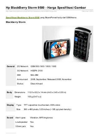 Hp BlackBerry Storm 9500 - Harga Spesifikasi Gambar
http://www.bicaraponsel.com/2013/01/hp- blackberry- storm- 9500- harga.html        Februray 2, 2013



Spesif ikasi Blackberry St orm 9500 yang BicaraPonsel kutip dari GSMArena.

Blackberry Storm




 General        2G Network          GSM 850 / 900 / 1800 / 1900

                3G Network          HSDPA 2100

                SIM                 Mini-SIM

                Announced           2008, September. Released 2008, November

                Status              Discontinued



 Body       Dimensions          112.5 x 62.2 x 14 mm (4.43 x 2.45 x 0.55 in)

            Weight              155 g (5.47 oz)



 Display       Type       TFT capacitive touchscreen, 65K colors

               Size       360 x 480 pixels, 3.25 inches (~185 ppi pixel density)



 Sound        Alert types          Vibration, MP3 ringtones

              Loudspeaker          Yes

              3.5mm jack           Yes
 