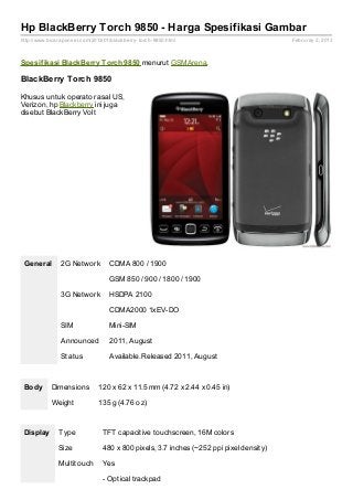 Hp BlackBerry Torch 9850 - Harga Spesifikasi Gambar
http://www.bicaraponsel.com/2013/01/blackberry- torch- 9850.html                         Februray 2, 2013



Spesif ikasi BlackBerry Torch 9850 menurut GSMArena.

BlackBerry Torch 9850

Khusus untuk operator asal US,
Verizon, hp Blackberry ini juga
disebut BlackBerry Volt




 General        2G Network          CDMA 800 / 1900

                                    GSM 850 / 900 / 1800 / 1900

                3G Network          HSDPA 2100

                                    CDMA2000 1xEV-DO

                SIM                 Mini-SIM

                Announced           2011, August

                Status              Available. Released 2011, August



 Body       Dimensions          120 x 62 x 11.5 mm (4.72 x 2.44 x 0.45 in)

            Weight              135 g (4.76 oz)



 Display       Type              TFT capacitive touchscreen, 16M colors

               Size              480 x 800 pixels, 3.7 inches (~252 ppi pixel density)

               Multitouch        Yes

                                 - Optical trackpad
 