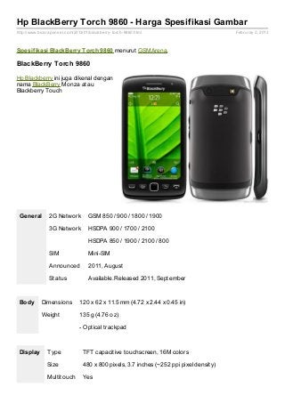 Hp BlackBerry Torch 9860 - Harga Spesifikasi Gambar
http://www.bicaraponsel.com/2013/01/blackberry- torch- 9860.html                         Februray 2, 2013



Spesif ikasi BlackBerry Torch 9860 menurut GSMArena.

BlackBerry Torch 9860

Hp Blackberry ini juga dikenal dengan
nama BlackBerry Monza atau
Blackberry Touch




 General        2G Network          GSM 850 / 900 / 1800 / 1900

                3G Network          HSDPA 900 / 1700 / 2100

                                    HSDPA 850 / 1900 / 2100 / 800

                SIM                 Mini-SIM

                Announced           2011, August

                Status              Available. Released 2011, September



 Body       Dimensions          120 x 62 x 11.5 mm (4.72 x 2.44 x 0.45 in)

            Weight              135 g (4.76 oz)

                                - Optical trackpad



 Display       Type              TFT capacitive touchscreen, 16M colors

               Size              480 x 800 pixels, 3.7 inches (~252 ppi pixel density)

               Multitouch        Yes
 