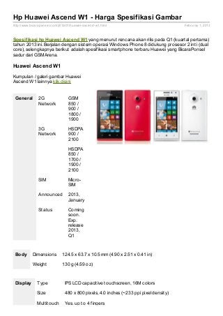 Hp Huawei Ascend W1 - Harga Spesifikasi Gambar
http://www.bicaraponsel.com/2013/01/huawei- ascend- w1.html                             Februray 1, 2013



Spesif ikasi hp Huawei Ascend W1 yang menurut rencana akan rilis pada Q1 (kuartal pertama)
tahun 2013 ini. Berjalan dengan sistem operasi Windows Phone 8 didukung prosesor 2 inti (dual
core), selengkapnya berikut adalah spesifikasi smartphone terbaru Huawei yang BicaraPonsel
sadur dari GSMArena.

Huawei Ascend W1

Kumpulan / galeri gambar Huawei
Ascend W1 lainnya klik disini


 General        2G                GSM
                Network           850 /
                                  900 /
                                  1800 /
                                  1900

                3G                HSDPA
                Network           900 /
                                  2100

                                  HSDPA
                                  850 /
                                  1700 /
                                  1900 /
                                  2100

                SIM               Micro-
                                  SIM

                Announced         2013,
                                  January

                Status            Coming
                                  soon.
                                  Exp.
                                  release
                                  2013,
                                  Q1



 Body       Dimensions         124.5 x 63.7 x 10.5 mm (4.90 x 2.51 x 0.41 in)

            Weight             130 g (4.59 oz)



 Display       Type             IPS LCD capacitive touchscreen, 16M colors

               Size             480 x 800 pixels, 4.0 inches (~233 ppi pixel density)

               Multitouch       Yes, up to 4 fingers
 