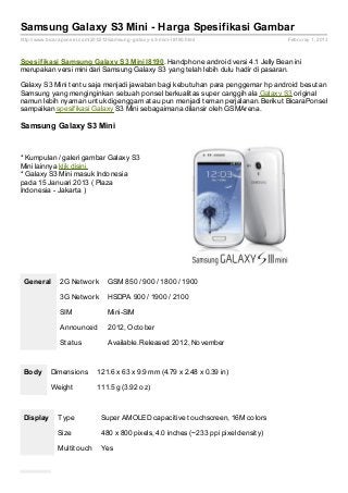 Samsung Galaxy S3 Mini - Harga Spesifikasi Gambar
http://www.bicaraponsel.com/2012/12/samsung- galaxy- s3- mini- I8190.html                Februray 1, 2013



Spesif ikasi Samsung Galaxy S3 Mini I8190. Handphone android versi 4.1 Jelly Bean ini
merupakan versi mini dari Samsung Galaxy S3 yang telah lebih dulu hadir di pasaran.

Galaxy S3 Mini tentu saja menjadi jawaban bagi kebutuhan para penggemar hp android besutan
Samsung yang menginginkan sebuah ponsel berkualitas super canggih ala Galaxy S3 original
namun lebih nyaman untuk digenggam atau pun menjadi teman perjalanan. Berikut BicaraPonsel
sampaikan spesifikasi Galaxy S3 Mini sebagaimana dilansir oleh GSMArena.

Samsung Galaxy S3 Mini


* Kumpulan / galeri gambar Galaxy S3
Mini lainnya klik disini.
* Galaxy S3 Mini masuk Indonesia
pada 15 Januari 2013 ( Plaza
Indonesia - Jakarta )




 General        2G Network          GSM 850 / 900 / 1800 / 1900

                3G Network          HSDPA 900 / 1900 / 2100

                SIM                 Mini-SIM

                Announced           2012, October

                Status              Available. Released 2012, November



 Body       Dimensions          121.6 x 63 x 9.9 mm (4.79 x 2.48 x 0.39 in)

            Weight              111.5 g (3.92 oz)



 Display       Type              Super AMOLED capacitive touchscreen, 16M colors

               Size              480 x 800 pixels, 4.0 inches (~233 ppi pixel density)

               Multitouch        Yes
 