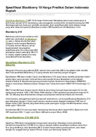 Spesifikasi Blackberry 10 Harga Prediksi Dalam Indonesia
Rupiah
http://www.bicaraponsel.com/2013/01/spesifikasi- blackberry- 10- harga.html        Februray 1, 2013



Spesifikasi Blackberry 10 (BB 10) & harga di Indonesia. Menjelang peluncuran perdananya di
akhir bulan Januari 2013 mendatang, para penggemar ponsel pintar (smartphone) besutan RIM
diberbagai pelosok dunia pun semakin penasaran akan spesifikasi akhir serta kisaran harga
yang akan dibandrol pada hp Blackberry terbaru RIM berplatform OS Blackberry 10 ini.

Blackberry Z10

Berkenaan peluncuran perdana nanti,
salah satu perangkat hp Blackberry
10 yaitu L-Series dirumorkan akan
 berganti nama menjadi Blackberry
Z10 pada momen rilisnya. Lantas
bagaimanakah kecanggihan
spesifikasi serta fitur yang telah RIM
persiapkan dalam perangkat BB Z10
ini, berikut adalah sekilas informasi
yang BicaraPonsel dapatkan.

Spesif ikasi Blackberry Z10
(BB Z10)

Mengutip informasi yang dilansir BGR, sebuah situs asal India (BBin) mengklaim telah memiliki
data final spesifikasi Blackberry Z10 yang mereka akui memang sangat tangguh.

Diperkirakan RIM akan merilis 2 (dua) versi Blackberry Z10 yang hanya memiliki perbedaan dalam
aspek dapur pacunya saja. Versi pertama yang secara khusus dipasarkan untuk wilayah
Amerika Serikat & Kanada mengusung prosesor bertipe Qualcomm Snapdragon MSM8960,
adapun versi kedua dibekali prosesor dengan tipe Texas Instrument OMAP 4470 bertenaga 1,5
GHz.

BB Z10 memiliki layar dengan ukuran dimensi yang cukup lumayan lega mencapai 4,2 inci dan
mengusung resolusi 1280 x 768 Pixels. RAM sebesar 2 GB, kapasitas penyimpanan internal 16
GB / 32 GB yang bisa ditambahkan dengan penyimpanan eksternal melalui slot microSD.

Untuk kamera, sebagaimana lazimnya sebuah smartphone, untuk spesifikasinya Blackberry Z10
juga dilengkapi dengan 2 (dua) buah kamera, kamera utama dibagian belakang 8 MP dan di
bagian muka 2 MP, baterai yang disematkan pada perangkat ini juga memiliki kapasitas cukup
besar yakni 1.800 mAh.

Konektivitas BB Z10 tentunya telah mendukung teknologi terkini seperti NFC, Bluetooth 4.00,
WiFi dual-band 802. 11 a/g/n, port Micro USB serta output Micro HDMI.

Harga Blackberry Z10 (BB Z10)

Sejatinya, RIM belum mengabarkan harga resmi yang akan dikenakan untuk pembelian
handphone berplatform OS BB 10 ini, namun dengan melihat spesifikasi hardware serta fitur-
fitur yang dimilikinya, bisa dipastikan BB Z10 akan masuk kelas ponsel premium, satu kelas
dengan hp canggih lainnya seperti iPhone 5 atau pun Samsung Galaxy S3.
 