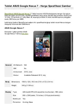 Tablet ASUS Google Nexus 7 - Harga Spesifikasi Gambar
http://www.bicaraponsel.com/2013/01/asus- google- nexus- 7.html                           Februray 1, 2013



Spesif ikasi ASUS Google Nexus 7. Tablet besutan ASUS bekerjasama dengan Google ini
telah rilis sejak Juli 2012 lalu, memiliki spesifikasi yang cukup menarik dari prosesor Quad Core
1.2 GHz, OS android v4.1 Jelly Bean dll, sayangnya tablet ini tidak memiliki layanan panggilan
suara, SMS atau pun MMS.

Lebih lanjut berikut BicaraPonsel sajikan info spesifikasi lengkap tablet murah Nexus dengan
mengutip informasi dari GSMArena.

ASUS Google Nexus 7

Kumpulan / galeri gambar ASUS
Google Nexus 7 lainnya klik disini




 General        2G Network          N/A

                SIM                 No

                Announced           2012, June

                Status              Available. Released 2012, July



 Body       Dimensions         198.5 x 120 x 10.5 mm (7.81 x 4.72 x 0.41 in)

            Weight             340 g (11.99 oz)



 Display       Type              LED-backlit IPS LCD capacitive touchscreen, 16M colors

               Size              800 x 1280 pixels, 7.0 inches (~216 ppi pixel density)

               Multitouch        Yes

               Protection        Corning Glass
 