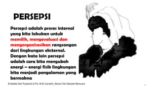 12
Persepsi adalah proses internal
yang kita lakukan untuk
memilih, mengevaluasi dan
mengorganisasikan rangsangan
dari lingkungan eksternal.
Dengan kata lain persepsi
adalah cara kita mengubah
energi – energi fisik lingkungan
kita menjadi pengalaman yang
bermakna
B.Natalia Sari Pujiastuti,S.Psi, M.Si (naneth) | Bicara Tak Sekedar Bersuara
 