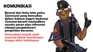 2
Berasal dari kata latin yaitu:
Communis yang kemudian
dalam bahasa inggris berbunyi
Common berarti menjadikan
sesuatu pesan atau informasi
sebagai pengetahuan/
pengertian bersama.
Komunikasi terjadi sejak
manusia dalam kandungan
hingga akhir kehidupan.
KOMUNIKASI
 