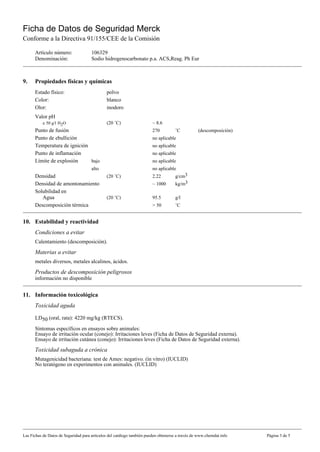 Ficha de Datos de Seguridad Merck
Conforme a la Directiva 91/155/CEE de la Comisión

      Artículo número:                106329
      Denominación:                   Sodio hidrogenocarbonato p.a. ACS,Reag. Ph Eur



9.    Propiedades físicas y químicas
      Estado físico:                          polvo
      Color:                                  blanco
      Olor:                                   inodoro
      Valor pH
           a 50 g/l H2O                       (20 ˚C)                   ~ 8.6
      Punto de fusión                                                   270          ˚C          (descomposición)
      Punto de ebullición                                               no aplicable
      Temperatura de ignición                                           no aplicable
      Punto de inflamación                                              no aplicable
      Límite de explosión     bajo                                      no aplicable
                                      alto                              no aplicable
      Densidad                                (20 ˚C)                   2.22         g/cm3
      Densidad de amontonamiento                                        ~ 1000       kg/m3
      Solubilidad en
         Agua                                 (20 ˚C)                   95.5         g/l
      Descomposición térmica                                            > 50         ˚C


10. Estabilidad y reactividad
      Condiciones a evitar
      Calentamiento (descomposición).
      Materias a evitar
      metales diversos, metales alcalinos, ácidos.
      Productos de descomposición peligrosos
      información no disponible


11. Información toxicológica
      Toxicidad aguda

      LD50 (oral, rata): 4220 mg/kg (RTECS).

      Síntomas específicos en ensayos sobre animales:
      Ensayo de irritación ocular (conejo): Irritaciones leves (Ficha de Datos de Seguridad externa).
      Ensayo de irritación cutánea (conejo): Irritaciones leves (Ficha de Datos de Seguridad externa).
      Toxicidad subaguda a crónica
      Mutagenicidad bacteriana: test de Ames: negativo. (ín vitro) (IUCLID)
      No teratógeno en experimentos con animales. (IUCLID)




Las Fichas de Datos de Seguridad para artículos del catálogo también pueden obtenerse a través de www.chemdat.info   Página 3 de 5
 