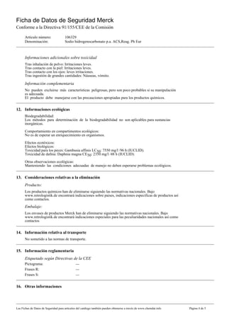 Ficha de Datos de Seguridad Merck
Conforme a la Directiva 91/155/CEE de la Comisión

      Artículo número:                106329
      Denominación:                   Sodio hidrogenocarbonato p.a. ACS,Reag. Ph Eur



      Informaciones adicionales sobre toxicidad
      Tras inhalación de polvo: Irritaciones leves.
      Tras contacto con la piel: Irritaciones leves.
      Tras contacto con los ojos: leves irritaciones.
      Tras ingestión de grandes cantidades: Náuseas, vómito.

      Información complementaria
      No pueden excluirse más características peligrosas, pero son poco probables si su manipulación
      es adecuada.
      El producto debe manejarse con las precauciones apropiadas para los productos químicos.


12. Informaciones ecológicas
      Biodegradabilidad:
      Los métodos para determinación de la biodegradabilidad no son aplicables para sustancias
      inorgánicas.

      Comportamiento en compartimentos ecológicos:
      No es de esperar un enriquecimiento en organismos.

      Efectos ecotóxicos:
      Efectos biológicos:
      Toxicidad para los peces: Gambusia affinis LC50: 7550 mg/l /96 h (IUCLID).
      Toxicidad de dafnia: Daphnia magna CE50: 2350 mg/l /48 h (IUCLID).

      Otras observaciones ecológicas:
      Manteniendo las condiciones adecuadas de manejo no deben esperarse problemas ecológicos.


13. Consideraciones relativas a la eliminación
      Producto:
      Los productos químicos han de eliminarse siguiendo las normativas nacionales. Bajo
      www.retrologistik.de encontrará indicaciones sobre paises, indicaciones especificas de productos así
      como contactos.
      Embalaje:
      Los envases de productos Merck han de eliminarse siguiendo las normativas nacionales. Bajo
      www.retrologistik.de encontrará indicaciones especiales para las peculiaridades nacionales así como
      contactos


14. Información relativa al transporte
      No sometido a las normas de transporte.


15. Información reglamentaria
      Etiquetado según Directivas de la CEE
      Pictograma:                             ---
      Frases R:                               ---
      Frases S:                               ---


16. Otras informaciones




Las Fichas de Datos de Seguridad para artículos del catálogo también pueden obtenerse a través de www.chemdat.info   Página 4 de 5
 