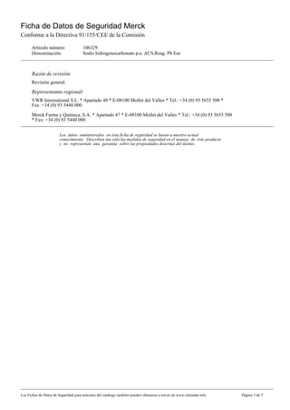 Ficha de Datos de Seguridad Merck
Conforme a la Directiva 91/155/CEE de la Comisión

      Artículo número:                106329
      Denominación:                   Sodio hidrogenocarbonato p.a. ACS,Reag. Ph Eur



      Razón de revisión
      Revisión general.
      Representante regional:
      VWR International S.L. * Apartado 48 * E-08100 Mollet del Valles * Tel.: +34 (0) 93 5655 500 *
      Fax: +34 (0) 93 5440 000

      Merck Farma y Química, S.A. * Apartado 47 * E-08100 Mollet del Valles * Tel.: +34 (0) 93 5655 500
      * Fax: +34 (0) 93 5440 000


                       Los datos suministrados en ésta ficha de seguridad se basan a nuestro actual
                       conocimiento. Describen tan sólo las medidas de seguridad en el manejo de éste producto
                       y no representan una garantía sobre las propiedades descritas del mismo.




Las Fichas de Datos de Seguridad para artículos del catálogo también pueden obtenerse a través de www.chemdat.info   Página 5 de 5
 