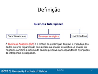 Definição
Business Intelligence
Data Warehouse Business Analytics User Interface
Carlos Tam 11
A Business Analytics (BA) é a prática da exploração iterativa e metódica dos
dados de uma organização com ênfase na análise estatística. A análise de
negócios combina a ciência de análise preditiva com capacidades avançadas
de inteligência de negócios.
 