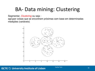 BA- Data mining: Clustering
Segmentar, Clustering ou seja :
agrupar coisas que se encontram próximas com base em determinadas
medições (variáveis)
Carlos Tam 16
 