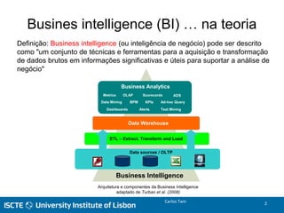 Figura 2 – Arquitectura e componentes da Business Intelligence
adaptado de Turban et al. (2008)
Data sources / OLTP
ETL – Extract, Transform and Load
Data Warehouse
Business Analytics
Data Mining
OLAP
BPM
Alerts
Ad-hoc Query
Text Mining
Scorecards
Dashboards
Business Intelligence
KPIs
Metrics ADS
Arquitetura e componentes da Business Intelligence
adaptado de Turban et al. (2008)
Definição: Business intelligence (ou inteligência de negócio) pode ser descrito
como "um conjunto de técnicas e ferramentas para a aquisição e transformação
de dados brutos em informações significativas e úteis para suportar a análise de
negócio"
Busines intelligence (BI) … na teoria
Carlos Tam 2
 