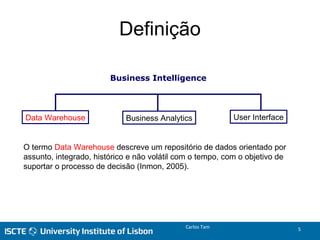 Business Intelligence
Data Warehouse Business Analytics User Interface
Definição
Carlos Tam 5
O termo Data Warehouse descreve um repositório de dados orientado por
assunto, integrado, histórico e não volátil com o tempo, com o objetivo de
suportar o processo de decisão (Inmon, 2005).
 