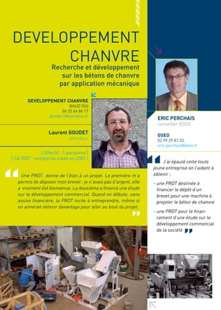 DEVELOPPEMENT




                                                                  >
      CHANVRE
                    Recherche et développement
                       sur les bétons de chanvre
                      par application mécanique

        DEVELOPPEMENT CHANVRE
                             BAUD (56)
                         06 32 64 86 17
                   goudet.l@wanadoo.fr
                                                                    ERIC PERCHAIS
                                                                    conseiller OSEO
                   Laurent GOUDET                                   OSEO
                              directeur                             02.99.29.81.53.
                                                                    eric.perchais@oseo.fr
               [ Effectif : 1 personne ]
[ CA 2007 : entreprise créée en 2007 ]
                                                                      J’ai épaulé cette toute
                                                                  jeune entreprise en l’aidant à
    Une PRDT donne de l’élan à un projet. La première m’a         obtenir :
   permis de déposer mon brevet : je n’avais pas d’argent, elle   - une PRDT destinée à
   a vraiment été bienvenue. La deuxième a financé une étude        financer le dépôt d’un
   sur le développement commercial. Quand on débute, sans           brevet pour une machine à
   assise financière, la PRDT incite à entreprendre, même si        projeter le béton de chanvre
   on aimerait obtenir davantage pour aller au bout du projet.
                                                                  - une PRDT pour le finan-
                                                                    cement d’une étude sur le
                                                                    développement commercial
                                                                    de la société
 