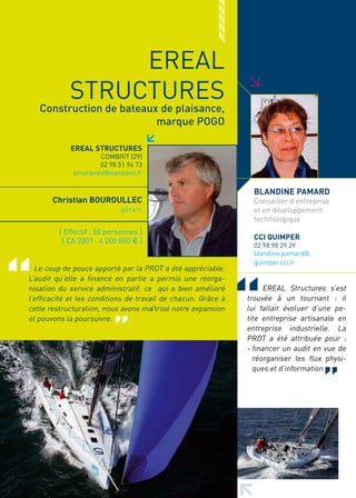 EREAL




                                                               >
            STRUCTURES
   Construction de bateaux de plaisance,
                          marque POGO

            EREAL STRUCTURES
                      COMBRIT (29)
                      02 98 51 94 73
             structures@wanadoo.fr

                                                                 BLANDINE PAMARD
       Christian BOUROULLEC                                      Conseiller d’entreprise
                            gérant                               et en développement
                                                                 technologique
         [ Effectif : 50 personnes ]
          [ CA 2007 : 4 200 000 € ]                              CCI QUIMPER
                                                                 02 98 98 29 29
                                                                 blandine.pamard@
                                                                 quimper.cci.fr
  Le coup de pouce apporté par la PRDT a été appréciable.
L’audit qu’elle a financé en partie a permis une réorga-
nisation du service administratif, ce qui a bien amélioré           EREAL Structures s’est
l’efficacité et les conditions de travail de chacun. Grâce à   trouvée à un tournant : il
cette restructuration, nous avons maîtrisé notre expansion     lui fallait évoluer d’une pe-
et pouvons la poursuivre.                                      tite entreprise artisanale en
                                                               entreprise industrielle. La
                                                               PRDT a été attribuée pour :
                                                               - financer un audit en vue de
                                                                 réorganiser les flux physi-
                                                                 ques et d’information
 