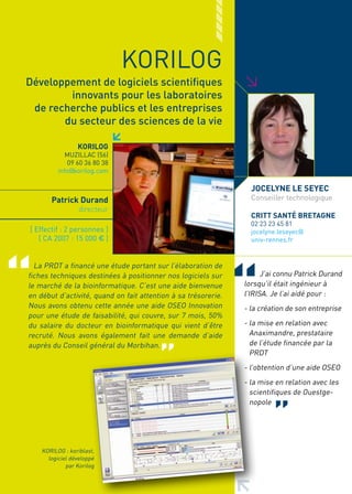 KORILOG




                                                                >
Développement de logiciels scientifiques
        innovants pour les laboratoires
 de recherche publics et les entreprises
       du secteur des sciences de la vie

                 KORILOG
             MUZILLAC (56)
             09 60 36 80 38
          info@korilog.com

                                                                  JOCELyNE LE SEyEC
       Patrick Durand                                             Conseiller technologique
                  directeur
                                                                  CRITT SANTé BRETAGNE
                                                                  02 23 23 45 81
[ Effectif : 2 personnes ]                                        jocelyne.leseyec@
   [ CA 2007 : 15 000 € ]                                         univ-rennes.fr


  La PRDT a financé une étude portant sur l’élaboration de
fiches techniques destinées à positionner nos logiciels sur           J’ai connu Patrick Durand
le marché de la bioinformatique. C’est une aide bienvenue       lorsqu’il était ingénieur à
en début d’activité, quand on fait attention à sa trésorerie.   l’IRISA. Je l’ai aidé pour :
Nous avons obtenu cette année une aide OSEO Innovation          - la création de son entreprise
pour une étude de faisabilité, qui couvre, sur 7 mois, 50%
du salaire du docteur en bioinformatique qui vient d’être       - la mise en relation avec
recruté. Nous avons également fait une demande d’aide             Anaximandre, prestataire
auprès du Conseil général du Morbihan.                            de l’étude financée par la
                                                                  PRDT
                                                                - l’obtention d’une aide OSEO
                                                                - la mise en relation avec les
                                                                  scientifiques de Ouestge-
                                                                  nopole




    KORILOG : koriblast,
      logiciel développé
             par Korilog
 
