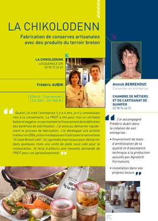 LA CHIKOLODENN




                                                                    >
     Fabrication de conserves artisanales
       avec des produits du terroir breton


                 LA CHIKOLODENN
                   LOCQUENOLE (29)
                      02 98 72 22 67




                  Frédéric AUBIN                                      Annick BERREHOUC
                                                                      Conseiller en entreprise

           [ Effectif : 5 personnes ]                                 CHAMBRE DE MéTIERS
             [ CA 2007 : 321 500 € ]                                  ET DE L’ARTISANAT DE
                                                                      QUIMPER
                                                                      02 98 76 46 31
  Quand j’ai créé l’entreprise il y a 4 ans, je n’y connaissais
rien à la conserverie. La PRDT a été pour moi un véritable
                                                                         J’ai accompagné
ballon d’oxygène, en permettant le financement de la définition
                                                                    Frédéric Aubin dans
des barèmes de stérilisation. J’ai ainsi pu démarrer rapide-
                                                                    la création de son
ment le process de fabrication. J’ai développé une activité
                                                                    entreprise :
traiteur en 2006, je fournis depuis avril la brasserie vannetaise
“A l’aise Breizh café” et j’agrandis mes locaux pour démarrer       • financement de tests
dans quelques mois une unité de plats sous vide pour la               d’amélioration de la
restauration. Je ferai d’ailleurs une nouvelle demande de             qualité et d’assistance
PRDT pour cet agrandissement.                                         technique à la production
                                                                      assurés par Agrotech
                                                                      Formations
                                                                    • installation dans ses
                                                                      propres locaux
 