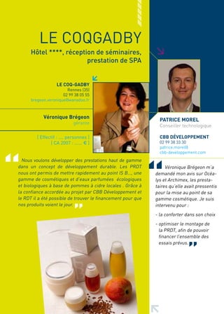 LE COQGADBY




                                                              >
      Hôtel ****, réception de séminaires,
                         prestation de SPA


                   LE COQ-GADBy
                        Rennes (35)
                      02 99 38 05 55
      bregeon.veronique@wanadoo.fr



            Véronique Brégeon
                                                                PATRICE MOREL
                             gérante
                                                                Conseiller technologique

         [ Effectif : .... personnes ]                          CBB DéVELOPPEMENT
                [ CA 2007 : ...... € ]                          02 99 38 33 30
                                                                patrice.morel@
                                                                cbb-developpement.com
  Nous voulons développer des prestations haut de gamme
dans un concept de développement durable. Les PRDT                 Véronique Brégeon m’a
nous ont permis de mettre rapidement au point IS B…, une      demandé mon avis sur Océa-
gamme de cosmétiques et d’eaux parfumées écologiques          lys et Archimex, les presta-
et biologiques à base de pommes à cidre locales . Grâce à     taires qu’elle avait pressentis
la confiance accordée au projet par CBB Développement et      pour la mise au point de sa
le RDT il a été possible de trouver le financement pour que   gamme cosmétique. Je suis
nos produits voient le jour.                                  intervenu pour :
                                                              - la conforter dans son choix
                                                              - optimiser le montage de
                                                                la PRDT, afin de pouvoir
                                                                financer l’ensemble des
                                                                essais prévus.
 