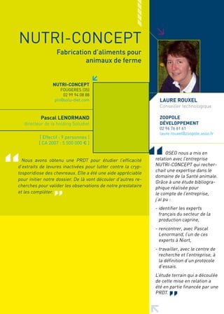 >
NUTRI-CONCEPT
                   Fabrication d’aliments pour
                             animaux de ferme


                 NUTRI-CONCEPT
                     FOUGERES (35)
                      02 99 94 08 88
                  pln@solu-diet.com                              LAURE ROUXEL
                                                                 Conseiller technologique

           Pascal LENORMAND                                      ZOOPOLE
   directeur de la holding Soludiet                              DéVELOPPEMENT
                                                                 02 96 76 61 61
                                                                 laure.rouxel@zoopole.asso.fr
           [ Effectif : 9 personnes ]
          [ CA 2007 : 5 500 000 € ]

                                                                     OSEO nous a mis en
  Nous avons obtenu une PRDT pour étudier l’efficacité         relation avec l’entreprise
d’extraits de levures inactivées pour lutter contre la cryp-   NUTRI-CONCEPT qui recher-
                                                               chait une expertise dans le
tosporidiose des chevreaux. Elle a été une aide appréciable
                                                               domaine de la Santé animale.
pour initier notre dossier. De là vont découler d’autres re-
                                                               Grâce à une étude bibliogra-
cherches pour valider les observations de notre prestataire    phique réalisée pour
et les complèter.                                              le compte de l’entreprise,
                                                               j’ai pu :
                                                               - identifier les experts
                                                                 français du secteur de la
                                                                 production caprine,
                                                               - rencontrer, avec Pascal
                                                                 Lenormand, l’un de ces
                                                                 experts à Niort,
                                                               - travailler, avec le centre de
                                                                 recherche et l’entreprise, à
                                                                 la définition d’un protocole
                                                                 d’essais.
                                                               L’étude terrain qui a découlée
                                                               de cette mise en relation a
                                                               été en partie financée par une
                                                               PRDT.
 