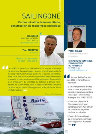 SAILINGONE




                                                                         >
        Communication évènementielle,
   construction de monotypes océanique


                     SAILINGONE
              SAINT PHILIBERT (56)
                     02 97 59 10 34
              gribo@sailingone.com



                yvan GRIBOVAL                                              yANN DOLLO
                          directeur                                        Conseiller industrie et
                                                                           innovation
         [ Effectif : 13 personnes ]
          [ CA 2007 : 1 500 000 € ]                                        CHAMBRE DE COMMERCE
                                                                           ET D’INDUSTRIE
                                                                           DU MORBIHAN
  La PRDT a permis la réalisation d’un atelier d’infusion                  02 97 01 24 56
                                                                           y.dollo@morbihan.cci.fr
carbone pour la création des cloisons et aménagements du
monotype VEOLIA OCEANS, destiné à la course SolOcéane.
Sans cette aide, nous aurions uniquement effectué les tests                   Je suis SailingOne de-
et essais, et nous aurions confié la réalisation des produits            puis 2006 et l’ai aidé dans
à un prestataire. Le montage de l’atelier a généré l’em-                 l’obtention :
bauche de 2 personnes, dont 1 spécialisée dans l’infusion
carbone, et permis le développement et la pérénnité d’une                - d’un financement d’études
véritable activité.                                                        pour la mise au point d’un
                                                                           complexe sandwich carbone
                                          Photos : J.M.Liot/SailingOne
                                                                           infusé par l’Université de
                                                                           Bretagne Sud (PRDT 2007)
                                                                         - d’une aide régionale à
                                                                           l’investissement pour
                                                                           l’aménagement d’un atelier
                                                                           de fabrication de pièces
                                                                           carbone en infusion
                                                                         - d’aides à l’innovation et
                                                                           au recrutement auprès du
                                                                           Conseil général du Morbi-
                                                                           han
 