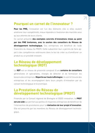 Pourquoi un carnet de l’innovateur ?
Pour les PME, l’innovation est l’un des éléments clés si elles veulent
améliorer leur compétitivité, mieux répondre à l’évolution des marchés ainsi
qu’aux attentes de leurs clients.
Ce carnet présente des exemples concrets d’innovations mises au point
par des PME bretonnes, avec le soutien des conseillers du Réseau de
développement technologique. Ces entreprises ont bénéficié de l’aide
financière du réseau (la PRDT). Cette subvention leur a permis de faire ap-
pel à des compétences extérieures dans le but de créer ou d’améliorer un
produit ou un procédé innovant.


Le Réseau de développement
technologique (RDT)
Le RDT est un réseau de proximité composé d’une centaine de conseillers
généralistes et spécialistes, chargés de détecter et de formaliser les
besoins des entreprises. Répartis sur toute la Bretagne, ils sont à l’écoute des
entreprises et les accompagnent dans leurs projets d’innovation par du
conseil technologique et économique.


La Prestation du Réseau de
développement technologique (PRDT)
Financée par le Conseil régional de Bretagne et OSEO innovation, la PRDT
est une aide qui permet aux petites et moyennes entreprises de bénéficier de
l’intervention de prestataires pour la réalisation de leur projet d’innovation.
Elle est prescrite par les membres du Réseau de développement technolo-
gique.
 