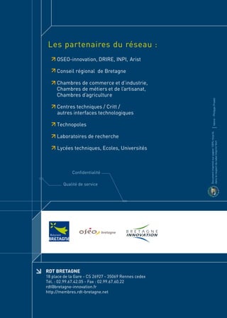 Les partenaires du réseau :
     OSEO-innovation, DRIRE, INPI, Arist

     Conseil régional de Bretagne

     Chambres de commerce et d’industrie,
     Chambres de métiers et de l’artisanat,
     Chambres d’agriculture




                                                              Idoine - Philippe Pradel
     Centres techniques / Critt /
     autres interfaces technologiques

     Technopoles




                                                      Document imprimé sur papier 100% recyclé,
     Laboratoires de recherche




                                                      dans le respect du label Imprim’Vert
     Lycées techniques, Ecoles, Universités



             Confidentialité

        Qualité de service




RDT BRETAGNE
18 place de la Gare - CS 26927 - 35069 Rennes cedex
Tél. : 02.99.67.42.05 - Fax : 02.99.67.60.22
rdt@bretagne-innovation.fr
http://membres.rdt-bretagne.net
 
