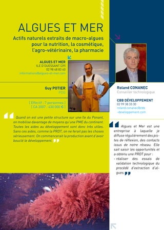 ALGUES ET MER




                                                             >
Actifs naturels extraits de macro-algues
         pour la nutrition, la cosmétique,
         l’agro-vétérinaire, la pharmacie

                  ALGUES ET MER
               ILE D’OUESSANT (29)
                      02 98 48 83 40
    informations@algues-et-mer.com



                     Guy POTIER                                Roland CONANEC
                               PDG                             Conseiller technologique

                                                               CBB DéVELOPPEMENT
          [ Effectif : 7 personnes ]                           02 99 38 33 30
            [ CA 2007 : 430 000 € ]                            roland.conanec@cbb
                                                               -developpement.com
 Quand on est une petite structure sur une île du Ponant,
on mobilise davantage de moyens qu’une PME du continent.
Toutes les aides au développement sont donc très utiles.          Algues et Mer est une
Sans ces aides, comme la PRDT, on ne ferait pas les choses   entreprise à laquelle je
sérieusement. On commencerait la production avant d’avoir    diffuse régulièrement des pis-
bouclé le développement.                                     tes de réflexion, des contacts
                                                             issus de notre réseau. Elle
                                                             sait saisir les opportunités et
                                                             a obtenu une PRDT pour :
                                                             - réaliser des essais de
                                                               validation technologique du
                                                               procédé d’extraction d’al-
                                                               gues.
 