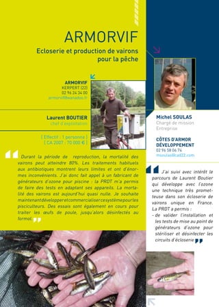 ARMORVIF




                                                              >
         Ecloserie et production de vairons
                             pour la pêche


                       ARMORVIF
                     KERPERT (22)
                     02 96 24 34 00
               armorvif@wanadoo.fr



              Laurent BOUTIER                                   Michel SOULAS
                chef d’exploitation                             Chargé de mission
                                                                Entreprise
           [ Effectif : 1 personne ]
                                                                CôTES D’ARMOR
             [ CA 2007 : 70 000 € ]
                                                                DéVELOPPEMENT
                                                                02 96 58 06 74
  Durant la période de reproduction, la mortalité des           msoulas@cad22.com
vairons peut atteindre 80%. Les traitements habituels
aux antibiotiques montrent leurs limites et ont d’énor-
                                                                    J’ai suivi avec intérêt le
mes inconvénients. J’ai donc fait appel à un fabricant de
                                                              parcours de Laurent Boutier
générateurs d’ozone pour piscine : la PRDT m’a permis
                                                              qui développe avec l’ozone
de faire des tests en adaptant ses appareils. La morta-
                                                              une technique très promet-
lité des vairons est aujourd’hui quasi nulle. Je souhaite
                                                              teuse dans son écloserie de
maintenant développer et commercialiser ce système pour les
                                                              vairons unique en France.
pisciculteurs. Des essais sont également en cours pour
                                                              La PRDT a permis :
traiter les œufs de poule, jusqu’alors désinfectés au
                                                              - de valider l’installation et
formol.
                                                                les tests de mise au point de
                                                                générateurs d’ozone pour
                                                                stériliser et désinfecter les
                                                                circuits d’écloserie
 