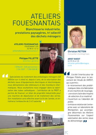 ATELIERS
     FOUESNANTAIS




                                                                  >
                 Blanchisserie industrielle,
         prestations paysagères, tri sélectif
                     des déchets ménagers

       ATELIERS FOUESNANTAIS
                      FOUESNANT (29)
                         02 98 51 12 12
      pfillette@ateliersfouesnantais.fr                            Christian PETTON
                                                                   Conseiller d’entreprises

              Philippe FILLETTE                                    ARIST OUEST
                   directeur général                               02 99 25 41 25
                                                                   christian.petton@bretagne.
                                                                   cci.fr
        [ Effectif : 240 personnes ]
           [ CA 2007 : 7 200 000 € ]

                                                                        J’ai été l’interlocuteur de
  Spécialistes du traitement des emballages ménagers (40          Philippe Fillette pour le lan-
000t/an sur 4 sites) et, depuis 4 ans, de la valorisation des     cement de l’étude de l’ARIST,
déchets issus d’équipements électriques et électroniques,         qui a permis :
nous démantelons des téléviseurs et des moniteurs infor-          - le recensement des problé-
matiques. Nous souhaitions nous engager dans la valori-             matiques liées à la fabrication
sation des tubes cathodiques : l’attribution de la PRDT a           d’une machine de recyclage,
permis de financer un bilan de propriété industrielle pour        - une vision claire des moyens
une machine de dépollution et de traitement des verres.              de sélection d’un matériel
Son installation sera effective avant la fin de l’année, et en-   - l’ouverture ou l’abandon de
traînera l’embauche de 3 à 5 salariés.                              pistes
                                                                  - la mise en relation de l’entre-
                                                                    prise avec un laboratoire de
                                                                    Montpellier, qui accompa-
                                                                    gne désormais les Ateliers
                                                                    Fouesnantais sur l’aspect
                                                                    valorisation des verres issus
                                                                    du démantelage.
 