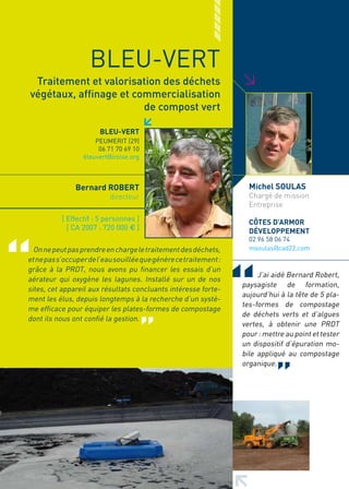 BLEU-VERT




                                                                   >
 Traitement et valorisation des déchets
végétaux, affinage et commercialisation
                        de compost vert

                       BLEU-VERT
                      PEUMERIT (29)
                       06 71 70 69 10
                  bleuvert@iroise.org



               Bernard ROBERT                                        Michel SOULAS
                           directeur                                 Chargé de mission
                                                                     Entreprise
           [ Effectif : 5 personnes ]                                CôTES D’ARMOR
             [ CA 2007 : 720 000 € ]                                 DéVELOPPEMENT
                                                                     02 96 58 06 74
  On ne peut pas prendre en charge le traitement des déchets,        msoulas@cad22.com
et ne pas s’occuper de l’eau souillée que génère ce traitement :
grâce à la PRDT, nous avons pu financer les essais d’un
                                                                        J’ai aidé Bernard Robert,
aérateur qui oxygène les lagunes. Installé sur un de nos
                                                                   paysagiste de formation,
sites, cet appareil aux résultats concluants intéresse forte-
                                                                   aujourd’hui à la tête de 5 pla-
ment les élus, depuis longtemps à la recherche d’un systè-
                                                                   tes-formes de compostage
me efficace pour équiper les plates-formes de compostage
                                                                   de déchets verts et d’algues
dont ils nous ont confié la gestion.
                                                                   vertes, à obtenir une PRDT
                                                                   pour : mettre au point et tester
                                                                   un dispositif d’épuration mo-
                                                                   bile appliqué au compostage
                                                                   organique.
 