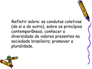 Refletir sobre: as condutas coletivas
(de si e do outro), sobre os princípios
contemporâneos; conhecer a
diversidade de valores presentes na
sociedade brasileira; promover a
pluralidade.
 