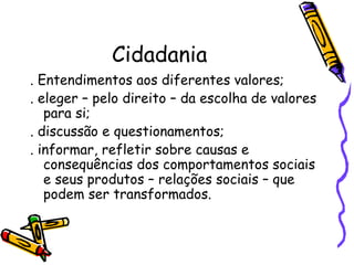 Cidadania
. Entendimentos aos diferentes valores;
. eleger – pelo direito – da escolha de valores
   para si;
. discussão e questionamentos;
. informar, refletir sobre causas e
   consequências dos comportamentos sociais
   e seus produtos – relações sociais – que
   podem ser transformados.
 