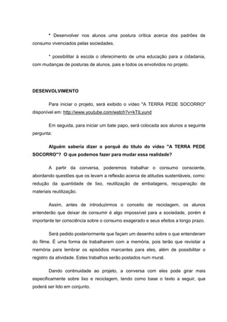 * Desenvolver nos alunos uma postura crítica acerca dos padrões de
consumo vivenciados pelas sociedades.

        * possibilitar à escola o oferecimento de uma educação para a cidadania,
com mudanças de posturas de alunos, pais e todos os envolvidos no projeto.




DESENVOLVIMENTO

        Para iniciar o projeto, será exibido o vídeo "A TERRA PEDE SOCORRO"
disponível em: http://www.youtube.com/watch?v=kTILyund

        Em seguida, para iniciar um bate papo, será colocada aos alunos a seguinte
pergunta:

        Alguém saberia dizer o porquê do título do vídeo "A TERRA PEDE
SOCORRO"? O que podemos fazer para mudar essa realidade?

        A partir da conversa, poderemos trabalhar o consumo consciente,
abordando questões que os levam a reflexão acerca de atitudes sustentáveis, como:
redução da quantidade de lixo, reutilização de embalagens, recuperação de
materiais reutilização.

        Assim, antes de introduzirmos o conceito de reciclagem, os alunos
entenderão que deixar de consumir é algo impossível para a sociedade, porém é
importante ter consciência sobre o consumo exagerado e seus efeitos a longo prazo.

        Será pedido posteriormente que façam um desenho sobre o que entenderam
do filme. É uma forma de trabalharem com a memória, pois terão que revisitar a
memória para lembrar os episódios marcantes para eles, além de possibilitar o
registro da atividade. Estes trabalhos serão postados num mural.

        Dando continuidade ao projeto, a conversa com eles pode girar mais
especificamente sobre lixo e reciclagem, tendo como base o texto a seguir, que
poderá ser lido em conjunto.
 