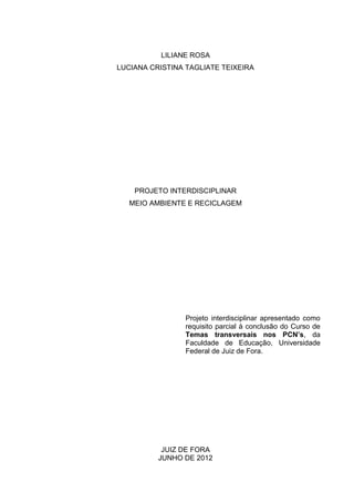 LILIANE ROSA
LUCIANA CRISTINA TAGLIATE TEIXEIRA




    PROJETO INTERDISCIPLINAR
   MEIO AMBIENTE E RECICLAGEM




                 Projeto interdisciplinar apresentado como
                 requisito parcial à conclusão do Curso de
                 Temas transversais nos PCN’s, da
                 Faculdade de Educação, Universidade
                 Federal de Juiz de Fora.




           JUIZ DE FORA
          JUNHO DE 2012
 