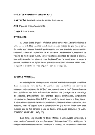 TÍTULO: MEIO AMBIENTE E RECICLAGEM

INSTITUIÇÃO: Escola Municipal Professora Edith Merhey

ANO: 5º ano do Ensino Fundamental

DURAÇÃO: 4 A 5 aulas

INTRODUÇÃO

       A função deste projeto é trabalhar com o tema Meio Ambiente visando à
formação de cidadãos atuantes e participativos na sociedade da qual fazem parte.
De modo que, possam interferir positivamente em sua realidade socioambiental,
contribuindo de forma responsável para o bem estar desta sociedade, bem como do
Planeta de modo geral. Assim, serão trabalhadas questões de valores e atitudes,
buscando despertar nos alunos a consciência ecológica de maneira que os mesmos
possam direcionar suas ações para a preservação do meio ambiente, assim como,
compartilhar os conhecimentos adquiridos com os seus pares.




QUESTÃO-PROBLEMA

       O tema objeto de investigação do presente trabalho é reciclagem. A escolha
deste assunto se deve ao fato de vivermos uma era limítrofe em relação ao
consumo, a dos descartáveis. O “Ter”, está muito atrelado a “ser”, filosofia imposta
pelo capitalismo, haja vista as insinuações contidas nas propagandas e marketings
de produtos, principalmente dos grandes grupos empresariais, amplamente
veiculadas nas diversas mídias. O PCN faz referência a este fenômeno desenfreado:
“o atual modelo econômico estimula um consumo crescente e irresponsável de bens
materiais, mas se depara com a constatação de que há um limite para esse
consumo que de fato condena a vida na Terra a uma rápida destruição” (BRASIL.
PCN-MEIO AMBIENTE. 1997.p.36).

       Este tema está inserido no bloco “Manejo e Conservação Ambiental”, a
saber, no item “a necessidade e as formas de coleta e destino do lixo; reciclagem; os
comportamentos responsáveis de “produção” e “destino” do lixo em casa, na escola
 