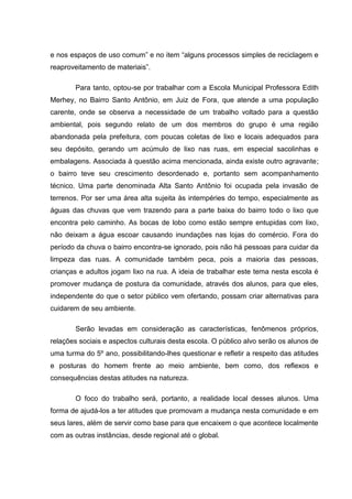 e nos espaços de uso comum” e no item “alguns processos simples de reciclagem e
reaproveitamento de materiais”.

        Para tanto, optou-se por trabalhar com a Escola Municipal Professora Edith
Merhey, no Bairro Santo Antônio, em Juiz de Fora, que atende a uma população
carente, onde se observa a necessidade de um trabalho voltado para a questão
ambiental, pois segundo relato de um dos membros do grupo é uma região
abandonada pela prefeitura, com poucas coletas de lixo e locais adequados para
seu depósito, gerando um acúmulo de lixo nas ruas, em especial sacolinhas e
embalagens. Associada à questão acima mencionada, ainda existe outro agravante;
o bairro teve seu crescimento desordenado e, portanto sem acompanhamento
técnico. Uma parte denominada Alta Santo Antônio foi ocupada pela invasão de
terrenos. Por ser uma área alta sujeita às intempéries do tempo, especialmente as
águas das chuvas que vem trazendo para a parte baixa do bairro todo o lixo que
encontra pelo caminho. As bocas de lobo como estão sempre entupidas com lixo,
não deixam a água escoar causando inundações nas lojas do comércio. Fora do
período da chuva o bairro encontra-se ignorado, pois não há pessoas para cuidar da
limpeza das ruas. A comunidade também peca, pois a maioria das pessoas,
crianças e adultos jogam lixo na rua. A ideia de trabalhar este tema nesta escola é
promover mudança de postura da comunidade, através dos alunos, para que eles,
independente do que o setor público vem ofertando, possam criar alternativas para
cuidarem de seu ambiente.

        Serão levadas em consideração as características, fenômenos próprios,
relações sociais e aspectos culturais desta escola. O público alvo serão os alunos de
uma turma do 5º ano, possibilitando-lhes questionar e refletir a respeito das atitudes
e posturas do homem frente ao meio ambiente, bem como, dos reflexos e
consequências destas atitudes na natureza.

        O foco do trabalho será, portanto, a realidade local desses alunos. Uma
forma de ajudá-los a ter atitudes que promovam a mudança nesta comunidade e em
seus lares, além de servir como base para que encaixem o que acontece localmente
com as outras instâncias, desde regional até o global.
 
