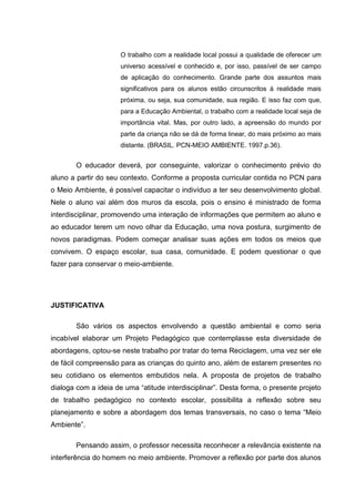 O trabalho com a realidade local possui a qualidade de oferecer um
                      universo acessível e conhecido e, por isso, passível de ser campo
                      de aplicação do conhecimento. Grande parte dos assuntos mais
                      significativos para os alunos estão circunscritos à realidade mais
                      próxima, ou seja, sua comunidade, sua região. E isso faz com que,
                      para a Educação Ambiental, o trabalho com a realidade local seja de
                      importância vital. Mas, por outro lado, a apreensão do mundo por
                      parte da criança não se dá de forma linear, do mais próximo ao mais
                      distante. (BRASIL. PCN-MEIO AMBIENTE. 1997.p.36).


        O educador deverá, por conseguinte, valorizar o conhecimento prévio do
aluno a partir do seu contexto. Conforme a proposta curricular contida no PCN para
o Meio Ambiente, é possível capacitar o indivíduo a ter seu desenvolvimento global.
Nele o aluno vai além dos muros da escola, pois o ensino é ministrado de forma
interdisciplinar, promovendo uma interação de informações que permitem ao aluno e
ao educador terem um novo olhar da Educação, uma nova postura, surgimento de
novos paradigmas. Podem começar analisar suas ações em todos os meios que
convivem. O espaço escolar, sua casa, comunidade. E podem questionar o que
fazer para conservar o meio-ambiente.




JUSTIFICATIVA

        São vários os aspectos envolvendo a questão ambiental e como seria
incabível elaborar um Projeto Pedagógico que contemplasse esta diversidade de
abordagens, optou-se neste trabalho por tratar do tema Reciclagem, uma vez ser ele
de fácil compreensão para as crianças do quinto ano, além de estarem presentes no
seu cotidiano os elementos embutidos nela. A proposta de projetos de trabalho
dialoga com a ideia de uma “atitude interdisciplinar”. Desta forma, o presente projeto
de trabalho pedagógico no contexto escolar, possibilita a reflexão sobre seu
planejamento e sobre a abordagem dos temas transversais, no caso o tema “Meio
Ambiente”.

        Pensando assim, o professor necessita reconhecer a relevância existente na
interferência do homem no meio ambiente. Promover a reflexão por parte dos alunos
 