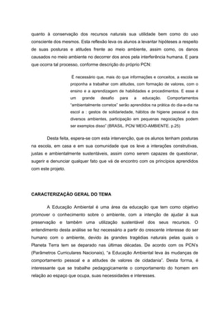 quanto à conservação dos recursos naturais sua utilidade bem como do uso
consciente dos mesmos. Esta reflexão leva os alunos a levantar hipóteses a respeito
de suas posturas e atitudes frente ao meio ambiente, assim como, os danos
causados no meio ambiente no decorrer dos anos pela interferência humana. E para
que ocorra tal processo, conforme descrição do próprio PCN:

                    É necessário que, mais do que informações e conceitos, a escola se
                    proponha a trabalhar com atitudes, com formação de valores, com o
                    ensino e a aprendizagem de habilidades e procedimentos. E esse é
                    um    grande    desafio   para    a   educação.     Comportamentos
                    “ambientalmente corretos” serão aprendidos na prática do dia-a-dia na
                    escol a : gestos de solidariedade, hábitos de higiene pessoal e dos
                    diversos ambientes, participação em pequenas negociações podem
                    ser exemplos disso” (BRASIL. PCN/ MEIO-AMBIENTE. p.25)


       Desta feita, espera-se com esta intervenção, que os alunos tenham posturas
na escola, em casa e em sua comunidade que os leve a interações construtivas,
justas e ambientalmente sustentáveis, assim como serem capazes de questionar,
sugerir e denunciar qualquer fato que vá de encontro com os princípios aprendidos
com este projeto.




CARACTERIZAÇÃO GERAL DO TEMA

       A Educação Ambiental é uma área da educação que tem como objetivo
promover o conhecimento sobre o ambiente, com a intenção de ajudar à sua
preservação e também uma utilização sustentável dos seus recursos. O
entendimento desta análise se fez necessário a partir do crescente interesse do ser
humano com o ambiente, devido às grandes tragédias naturais pelas quais o
Planeta Terra tem se deparado nas últimas décadas. De acordo com os PCN’s
(Parâmetros Curriculares Nacionais), “a Educação Ambiental leva às mudanças de
comportamento pessoal e a atitudes de valores de cidadania”. Desta forma, é
interessante que se trabalhe pedagogicamente o comportamento do homem em
relação ao espaço que ocupa, suas necessidades e interesses.
 