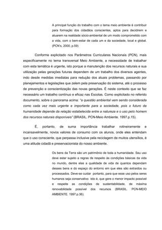 A principal função do trabalho com o tema meio ambiente é contribuir
                   para formação dos cidadãos conscientes, aptos para decidirem e
                   atuarem na realidade sócio-ambiental de um modo comprometido com
                   a vida, com o bem-estar de cada um e da sociedade, local e global.
                   (PCN’s, 2000, p.59)


       Conforme explicitado nos Parâmetros Curriculares Nacionais (PCN), mais
especificamente no tema transversal Meio Ambiente, a necessidade de trabalhar
com esta temática é urgente, isto porque a manutenção dos recursos naturais e sua
utilização pelas gerações futuras dependem de um trabalho dos diversos agentes,
indo desde medidas imediatas para redução dos atuais problemas, passando por
planejamentos e legislações que zelem pela preservação do sistema, até o processo
de prevenção e conscientização das novas gerações. É neste contexto que se faz
necessário um trabalho contínuo e eficaz nas Escolas. Como explicitado no referido
documento, sobre o panorama acima: “a questão ambiental vem sendo considerada
como cada vez mais urgente e importante para a sociedade, pois o futuro da
humanidade depende da relação estabelecida entre a natureza e o uso pelo homem
dos recursos naturais disponíveis” (BRASIL. PCN-Meio Ambiente. 1997.p.15).

       É,    portanto,    de    suma        importância         trabalhar     rotineiramente    e
incansavelmente, novos valores de consumo com os alunos, onde eles entendam
que o uso consciente, que perpassa inclusive pela reciclagem de muitos utensílios, é
uma atitude cidadã e preservacionista do nosso ambiente.

                   Os bens da Terra são um patrimônio de toda a humanidade. Seu uso
                   deve estar sujeito a regras de respeito às condições básicas da vida
                   no mundo, dentre elas a qualidade de vida de quantos dependam
                   desses bens e do espaço do entorno em que eles são extraídos ou
                   processados. Deve-se cuidar portanto, para que esse uso pelos seres
                   humanos seja conservativo isto é, que gere o menor impacto possível
                   e     respeite   as     condições      de     sustentabilidade,     de   máxima
                   renovabilidade        possível   dos        recursos     (BRASIL.    PCN-MEIO
                   AMBIENTE. 1997.p.36).
 