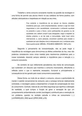 Trabalhar o tema consumo consciente inserido na questão da reciclagem é
uma forma de permitir aos alunos intervir no seu cotidiano de forma positiva, com
atitudes valorizadoras e respeitosas em relação ao seu meio.

                   Fica evidente a importância de se educar os futuros cidadãos
                   brasileiros para que, como empreendedores, venham a agir de modo
                   responsável e com sensibilidade, conservando o ambiente saudável
                   no presente e para o futuro; como participantes do governo ou da
                   sociedade civil, saibam cumprir suas obrigações, exigir e respeitar os
                   direitos próprios e os de toda a comunidade, tanto local como
                   internacional; e, como pessoas, encontrem acolhida para ampliar a
                   qualidade de suas relações intra e interpessoais com o ambiente tanto
                   físico quanto social. (BRASIL. PCN-MEIO AMBIENTE. 1997.p.23).


       Seguindo o pensamento da conscientização, não se pode negar a
importância da reciclagem para diminuirmos os efeitos ambientais do lixo, mas não
podemos considerá-la como única medida para resolvermos problemas para a
nossa sociedade, devendo sempre salientar a importância para a redução e o
consumo consciente.

       Ao contrário do que infelizmente percebemos dos meios de comunicação
que sustentam um discurso que incentiva o consumo inconsciente, dificultando a
reflexão sobre o que é realmente necessário, funcional e principalmente a
consequência do lixo gerado pelo nosso consumismo exacerbado.

       Dessa forma, ao invés de se reduzir o consumo, cria-se a oportunidade de
manter o padrão convencional de consumo, pois a ameaça torna-se relativamente
controlada, e reciclagem passa a desempenhar a função de compensação do risco
do consumismo. Contudo, trata-se de uma falsa segurança que significa a alienação
da realidade, a qual cumpre a função de gerar a sensação de que um
comportamento ambientalmente correto (reciclagem) contribuirá para a resolução de
um problema, quando na verdade camufla a crítica ao consumismo (...)
(LAYRARGUES, 2002 apud LOPES 2006, p18).
 