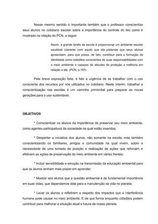Nesse mesmo sentido é importante também que o professor conscientize
seus alunos no cotidiano escolar sobre a importância do controle do lixo como é
mostrado na citação do PCN, a seguir:

                    Assim, a grande tarefa da escola é proporcionar um ambiente escolar
                    saudável coerente com aquilo que ela pretende que seus alunos
                    apreendam, para que possa, de fato, contribuir para a formação da
                    identidade como cidadãos conscientes de suas responsabilidades com
                    o meio ambiente e capazes de atitudes de proteção e melhoria em
                    relação a ele. (PCN, p.187).


        Pela breve exposição feita, é fato a urgência de se trabalhar com o uso
consciente dos recursos por nós utilizados no cotidiano. Neste ínterim, trabalhar a
conscientização nas escolas é um caminho primordial para preparar as novas
gerações para o uso sustentável.




OBJETIVOS

        * Conscientizar os alunos da importância de preservar seu meio ambiente,
como agentes participativos da sociedade na qual estão inseridos;

        * Despertar a iniciativa dos alunos, não somente na escola, mas também
conscientizando os familiares, amigos e comunidade na qual vivem, sobre a
necessidade de uma tomada de posição e realização de ações que reforcem e
efetivem as ações de preservação do meio ambiente em várias frentes;

        * Incluir sensibilidade e emoção na transmissão da educação ambiental para
que os alunos tenham mais prazer em aprender;

        * Mostrar aos alunos que a questão ambiental é de fundamental importância
em suas vidas, que dependemos dela para a manutenção da vida no planeta;

        * Levar os alunos a refletirem a respeito dos impactos que a interferência
humana pode causar no meio ambiente. E de que forma enquanto cidadãos podem
contribuir para melhorar a situação atual e futura de nosso planeta.
 